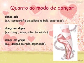 Quanto ao modo de dançar 
dança solo 
(ex.: coreografia de solista no balé, sapateado); 
dança em dupla 
(ex.: tango, salsa, valsa, forró etc); 
dança em grupo 
(ex.: danças de roda, sapateado). 
 