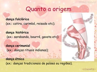 Quanto a origem 
dança folclórica 
(ex.: catira, carimbó, reisado etc); 
dança histórica 
(ex.: sarabanda, bourré, gavota etc); 
dança cerimonial 
(ex.: danças rituais indianas); 
dança étnica 
(ex.: danças tradicionais de países ou regiões). 
 