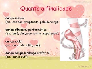 Quanto a finalidade 
dança sensual 
(ex.: can can, striptease, pole dancing); 
dança cênica ou performática 
(ex.: balé, dança do ventre, sapateado); 
dança social 
(ex.: dança de salão, axé); 
dança religiosa/dança profética 
(ex.: dança sufi). 
 
