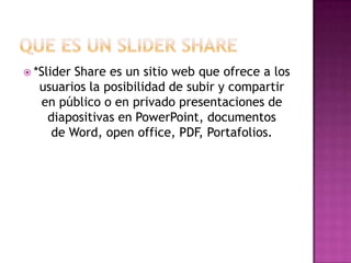  *Slider

Share es un sitio web que ofrece a los
usuarios la posibilidad de subir y compartir
en público o en privado presentaciones de
diapositivas en PowerPoint, documentos
de Word, open office, PDF, Portafolios.

 
