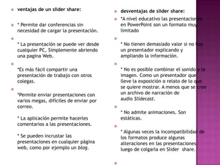 

ventajas de un slider share:

desventajas de slider share:






*A nivel educativo las presentaciones
en PowerPoint son un formato muy
limitado

* Permite dar conferencias sin
necesidad de cargar la presentación.




* No tienen demasiado valor si no hay
un presentador explicando y
ampliando la información.

* La presentación se puede ver desde
cualquier PC, Simplemente abriendo
una pagina Web.




* No es posible combinar el sonido y la
imagen. Como un presentador que
lleve la exposición o relato de lo que
se quiere mostrar. A menos que se cree
un archivo de narración de
audio Slidecast.

*Es más fácil compartir una
presentación de trabajo con otros
colegas.


*Permite enviar presentaciones con
varios megas, difíciles de enviar por
correo.
* La aplicación permite hacerles
comentarios a las presentaciones.



* No admite animaciones. Son
estáticas.


* Algunas veces la incompatibilidad de
los formatos produce algunas
alteraciones en las presentaciones
luego de colgarla en Slider share.

* Se pueden incrustar las
presentaciones en cualquier página
web, como por ejemplo un blog.


 