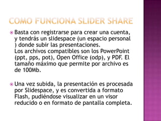  Basta

con registrarse para crear una cuenta,
y tendrás un slidespace (un espacio personal
) donde subir las presentaciones.
Los archivos compatibles son los PowerPoint
(ppt, pps, pot), Open Office (odp), y PDF. El
tamaño máximo que permite por archivo es
de 100Mb.

 Una

vez subida, la presentación es procesada
por Slidespace, y es convertida a formato
Flash, pudiéndose visualizar en un visor
reducido o en formato de pantalla completa.

 