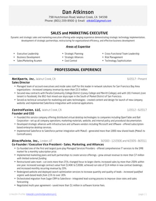 LinkedIn Profile: linkedin.com/in/danatkinson1 page | 1
Dan Atkinson
798 Hutchinson Road, Walnut Creek, CA 94598
Phone: (801) 209-8900 | Email: atkda01@gmail.com
SALES and MARKETING EXECUTIVE
Dynamic and strategic sales and marketing executive offering wide-ranging experience demonstrating strategic technology implementation,
development of strategic partnerships, restructuring for organizational efficiency, and effective business development
Areas of Expertise
• Executive Leadership
• Business Development
• Sales/Marketing Acumen
• Strategic Planning
• Strategic Alliances
• Cost Control
• Cross-Functional Team Leadership
• Risk Management
• Technology Sophistication
PROFESSIONAL EXPERIENCE
NetXperts, Inc., Walnut Creek, CA
Sales Director
6/2017 - Present
• Managed team of account executives and inside sales staff for this leader in network solutions for San Francisco Bay Area
organizations – increased company revenue by more than $3.3 million.
• Secured new contracts with Peralta Community College District (Laney College and Merritt College), and with 181 Fremont (core
tenant is Facebook), the 802-foot mixed-use skyscraper in the South of Market District of San Francisco.
• Served as technical consultant for marketing and sales technologies - created content and design for launch of new company
website; and implemented Salesforce integration with external applications.
ControlFusion, LLC, Walnut Creek, CA
Founder and CEO
1/2012 – 6/2017
• Founded this service company offering distributed virtual desktop technologies to companies including OpenTable and Ball
Corporation – set up all company operations, marketing materials, website, and internal policy and procedural documentation.
• Developed strategic alliances with infrastructure and software vendors including Microsoft and VMware – offered subscription-
based enterprise desktop services.
• Implemented Salesforce to Salesforce partner integration with Moka5 – generated more than 1800 new shared leads (Moka5 to
ControlFusion).
DirectPointe, Inc., Lindon, UT 3/2000 – 12/2006 and 4/2009 – 8/2011
Co-Founder / Executive Vice President – Sales, Marketing, and Alliances
• Co-founded one of the first and largest pure-play Managed Services Providers - offered comprehensive IT services to the SMB
market for a monthly subscription price.
• Implemented marketing plans and built partnerships to create service offerings – grew annual revenue to more than $7 million
with limited external funding.
• Restructured sales team – cut costs more than 25%; changed focus to larger clients; increased sales by more than 200% within
one year; increased average contract value from $140K to $300K; achieved run rate of $14 million in new contract bookings;
and increased monthly recurring revenue by 20%.
• Redesigned website and deployed search optimization services to increase quantity and quality of leads – increased qualified
organic web-based leads from 15% to over 30%.
• Orchestrated migration from Sugar CRM to Salesforce – integrated lead scoring process to improve close rates and sales
forecasting.
• Negotiated multi-year agreement – saved more than $1 million in software license fees.
 