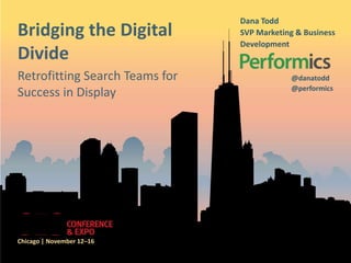 Dana Todd
Bridging the Digital            SVP Marketing & Business
                                Development
Divide
Retrofitting Search Teams for               @danatodd
                                            @performics
Success in Display




Chicago | November 12–16
 