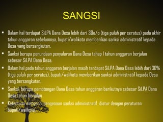 SANGSI
• Dalam hal terdapat SiLPA Dana Desa lebih dari 3Oo/o (tiga puluh per seratus) pada akhir
tahun anggaran sebelumnya, bupati/walikota memberikan sanksi administratif kepada
Desa yang bersangkutan.
• Sanksi berupa penundaan penyaluran Dana Desa tahap I tahun anggaran berjalan
sebesar SiLPA Dana Desa.
• Dalam hal pada tahun anggaran berjalan masih terdapat SiLPA Dana Desa lebih dari 30%
(tiga puluh per seratus), bupati/walikota memberikan sanksi administratif kepada Desa
yang bersangkutan.
• Sanksi berupa pemotongan Dana Desa tahun anggaran berikutnya sebesar SiLPA Dana
Desa tahun berjalan
• Ketentuan mengenai pengenaan sanksi administratif diatur dengan peraturan
bupati/walikota.
 