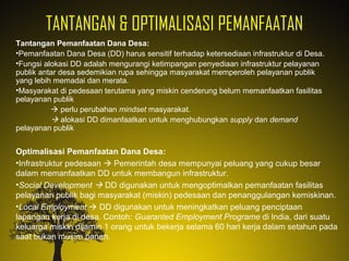 TANTANGAN & OPTIMALISASI PEMANFAATAN
Tantangan Pemanfaatan Dana Desa:
•Pemanfaatan Dana Desa (DD) harus sensitif terhadap ketersediaan infrastruktur di Desa.
•Fungsi alokasi DD adalah mengurangi ketimpangan penyediaan infrastruktur pelayanan
publik antar desa sedemikian rupa sehingga masyarakat memperoleh pelayanan publik
yang lebih memadai dan merata.
•Masyarakat di pedesaan terutama yang miskin cenderung belum memanfaatkan fasilitas
pelayanan publik
 perlu perubahan mindset masyarakat.
 alokasi DD dimanfaatkan untuk menghubungkan supply dan demand
pelayanan publik
Optimalisasi Pemanfaatan Dana Desa:
•Infrastruktur pedesaan  Pemerintah desa mempunyai peluang yang cukup besar
dalam memanfaatkan DD untuk membangun infrastruktur.
•Social Development  DD digunakan untuk mengoptimalkan pemanfaatan fasilitas
pelayanan publik bagi masyarakat (miskin) pedesaan dan penanggulangan kemiskinan.
•Local Employment  DD digunakan untuk meningkatkan peluang penciptaan
lapangan kerja di desa. Contoh: Guaranted Employment Programe di India, dari suatu
keluarga miskin dijamin 1 orang untuk bekerja selama 60 hari kerja dalam setahun pada
saat bukan musim panen.
 