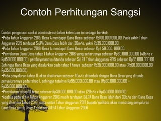Contoh Perhitungan Sangsi
Contoh pengenaan sanksi administrasi dalam ketentuan ini sebagai berikut:
•Pada Tahun Anggaran 2015, Desa A mendapat Dana Desa sebesar Rp100.000.000,00. Pada akhir Tahun
Anggaran 2015 terdapat SiLPA Dana Desa lebih dari 3Oo/o, yakni Rp35.0OO.000,00.
•Pada Tahun Anggaran 2016, Desa A mendapat Dana Desa sebesar Rp 1 50.000. 0OO,OO.
•Penyaluran Dana Desa tahap I Tahun Anggaran 2016 yang seharusnya sebesar Rp6O.O00.OO0,OO (4Oo/o x
Rp150.0OO.OOO,OO), pembayarannya ditunda sebesar SiLPA Tahun Anggaran 2015 sebesar Rp35.0OO.O0O,OO.
Sehingga Dana Desa yang disalurkan pada tahap I hanya sebesar Rp25.OOO.000,00 atau (Rp6O.000.0O0,00
Rp35.O00.000,00).
•Pada penyaluran tahap II, akan disalurkan sebesar 4Oo/o ditambah dengan Dana Desa yang ditunda
penyalurannya pada tahap I, sehingga totalnya Rp95.OO0.O00,00 atau (Rp6O.O00.OOO,OO +
Rp35.O0O.OOO,0O).
•Penyaluran tahap III tetap sebesar Rp30.OOO.00O,OO atau (2Oo/o x Rp15O.OOO.O00,0O).
•Apabila pada akhir Tahun Anggaran 2016 masih terdapat SiLPA Dana Desa lebih dari 3Oo/o dari Dana Desa
yang diterima Tahun 2016, maka untuk Tahun Anggaran 2Ol7 bupati/walikota akan memotong penyaluran
Dana Desa untuk Desa A sebesar SiLPA Tahun Anggaran 2OL6
 