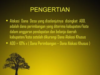 PENGERTIAN
• Alokasi Dana Desa yang diselanjutnya disingkat ADD,
adalah dana perimbangan yang diterima kabupaten/kota
dalam anggaran pendapatan dan belanja daerah
kabupaten/kota setelah dikurangi Dana Alokasi Khusus
• ADD = 10% x ( Dana Perimbangan – Dana Alokasi Khusus )
 