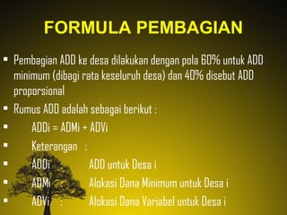 FORMULA PEMBAGIAN
• Pembagian ADD ke desa dilakukan dengan pola 60% untuk ADD
minimum (dibagi rata keseluruh desa) dan 40% disebut ADD
proporsional
• Rumus ADD adalah sebagai berikut :
• ADDi = ADMi + ADVi
• Keterangan :
• ADDi : ADD untuk Desa i
• ADMi : Alokasi Dana Minimum untuk Desa i
• ADVi : Alokasi Dana Variabel untuk Desa i
 