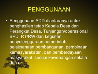 PENGGUNAAN
• Penggunaan ADD diantaranya untuk
penghasilan tetap Kepala Desa dan
Perangkat Desa, Tunjangan/operasional
BPD, RT/RW dan kegiatan
penyelenggaraan pemerintah,
pelaksanaan pembangunan, pembinaan
kemasyarakatan, dan pemberdayaan
masyarakat sesuai kewenangan sekala
desa
 