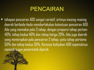 PENCAIRAN
• tahapan pencairan ADD sangat variatif, artinya masing-masing
daerah berbeda-beda memberlakukan ketentuan pencairan ADD.
Ada yang memakai pola 3 tahap, dengan proporsi tahap pertam
40%, tahap kedua 40% dan tahap ketiga 20%. Ada juga daerah
yang menerapkan pola pencairan 2 tahap, yaitu tahap pertama
50% dan tahap kedua 50%. Karenya kebijakan ADD sepenuhnya
menjadi tugas pemerintah daerah
 