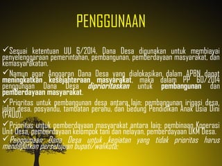PENGGUNAAN
Sesuai ketentuan UU 6/2014, Dana Desa digunakan untuk membiayai
penyelenggaraan pemerintahan, pembangunan, pemberdayaan masyarakat, dan
kemasyarakatan.
Namun agar Anggaran Dana Desa yang dialokasikan dalam APBN dapat
meningkatkan kesejahteraan masyarakat, maka dalam PP 60/2014
penggunaan Dana Desa diprioritaskan untuk pembangunan dan
pemberdayaan masyarakat.
Prioritas untuk pembangunan desa antara lain: pembangunan irigasi desa,
jalan desa, posyandu, tambatan perahu, dan Gedung Pendidikan Anak Usia Dini
(PAUD).
Prioritas untuk pemberdayaan masyarakat antara lain: pembinaan Koperasi
Unit Desa, pemberdayaan kelompok tani dan nelayan, pemberdayaan UKM Desa.
Penggunaan Dana Desa untuk kegiatan yang tidak prioritas harus
mendapatkan persetujuan bupati/walikota;
 