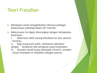 Teori Freudian


Kehidupan sosial mengakibatkan lahirnya pelbagai
kekecewaan psikologi dalam diri individu.



Kekecewaan itu dapat dikurangkan dengan melepaskan
kekerasan.
i.
Kekerasan lebih senang diluahkan ke atas sasaran
tertentu.
ii.
Bagi orang kulit putih, kehitaman dikaitkan
dengan ketakutan dan keinginan yang terpendam.
iii. Semakin lemah kuasa kelompok minoriti, semakin
sesuai kelompok ini dijadikan sebagai sasaran.

 