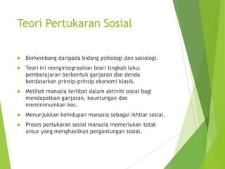 Teori Pertukaran Sosial


Berkembang daripada bidang psikologi dan sosiologi.



Teori ini mengintegrasikan teori tingkah laku:
pembelajaran berbentuk ganjaran dan denda
berdasarkan prinsip-prinsip ekonomi klasik.



Melihat manusia terlibat dalam aktiviti sosial bagi
mendapatkan ganjaran, keuntungan dan
meminimumkan kos.



Menunjukkan kehidupan manusia sebagai ikhtiar sosial.



Proses pertukaran sosial manusia memerlukan tolak
ansur yang menghasilkan pergantungan sosial.

 