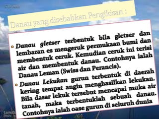 Danau yang disebabkan Pengikisan :Danaugletserterbentukbilagletserdanlembaranesmengerukpermukaanbumidanmembentukceruk. Kemudiancerukiniterisi air danmembentukdanau. ContohnyaialahDanau Leman (Swiss danPerancis).DanauLekukangurunterbentukdidaerahkeringtempatanginmenghasilkanlekukan. Biladasarlekuktersebutmencapaimuka air tanah, makaterbentuklahsebuahdanau. Contohnyaialahoasegurundiseluruhdunia