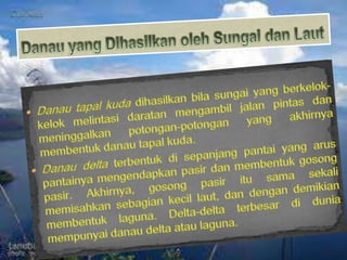 Danau yang Dihasilkan oleh Sungai dan LautDanautapalkudadihasilkanbilasungai yang berkelok-kelokmelintasidaratanmengambiljalanpintasdanmeninggalkanpotongan-potongan yang akhirnyamembentukdanautapalkuda.Danau deltaterbentukdisepanjangpantai yang aruspantainyamengendapkanpasirdanmembentukgosongpasir. Akhirnya, gosongpasiritusamasekalimemisahkansebagiankecillaut, dandengandemikianmembentuklaguna. Delta-delta terbesardiduniamempunyaidanau delta ataulaguna.
