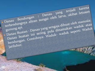 Danau Bendungan : Danau yang terjadi karena terbendungnya aliran sungai oleh larva, akibat letusan gunung api.Danau Buatan : Danau yang sengaja dibuat oleh manusia. Danau buatan ini sering pula dinamakan waduk atau bendungan.Contohnya: Waduk- waduksepertiWadukJatiluhur.