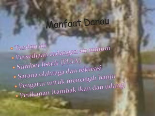 Manfaat DanauTandon airPersediaan cadangan air minumSumber listrik (PLTA)Sarana olahraga dan rekreasiPengatur untuk mencegah banjirPerikanan (tambak ikan dan udang)