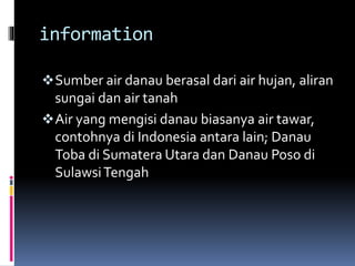 information
Sumber air danau berasal dari air hujan, aliran
sungai dan air tanah
Air yang mengisi danau biasanya air tawar,
contohnya di Indonesia antara lain; Danau
Toba di Sumatera Utara dan Danau Poso di
SulawsiTengah
 
