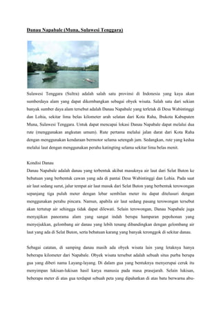 Danau Napabale (Muna, Sulawesi Tenggara)

Sulawesi Tenggara (Sultra) adalah salah satu provinsi di Indonesia yang kaya akan
sumberdaya alam yang dapat dikembangkan sebagai obyek wisata. Salah satu dari sekian
banyak sumber daya alam tersebut adalah Danau Napabale yang terletak di Desa Wabintinggi
dan Lohia, sekitar lima belas kilometer arah selatan dari Kota Raha, Ibukota Kabupaten
Muna, Sulawesi Tenggara. Untuk dapat mencapai lokasi Danau Napabale dapat melalui dua
rute (menggunakan angkutan umum). Rute pertama melalui jalan darat dari Kota Raha
dengan menggunakan kendaraan bermotor selama setengah jam. Sedangkan, rute yang kedua
melalui laut dengan menggunakan perahu katingting selama sekitar lima belas menit.

Kondisi Danau
Danau Napabale adalah danau yang terbentuk akibat masuknya air laut dari Selat Buton ke
bebatuan yang berbentuk cawan yang ada di pantai Desa Wabintinggi dan Lohia. Pada saat
air laut sedang surut, jalur tempat air laut masuk dari Selat Buton yang berbentuk terowongan
sepanjang tiga puluh meter dengan lebar sembilan meter itu dapat ditelusuri dengan
menggunakan perahu pincara. Namun, apabila air laut sedang pasang terowongan tersebut
akan tertutup air sehingga tidak dapat dilewati. Selain terowongan, Danau Napabale juga
menyajikan panorama alam yang sangat indah berupa hamparan pepohonan yang
menyejukkan, gelombang air danau yang lebih tenang dibandingkan dengan gelombang air
laut yang ada di Selat Buton, serta bebatuan karang yang banyak teronggok di sekitar danau.

Sebagai catatan, di samping danau masih ada obyek wisata lain yang letaknya hanya
beberapa kilometer dari Napabale. Obyek wisata tersebut adalah sebuah situs purba berupa
gua yang diberi nama Layang-layang. Di dalam gua yang bentuknya menyerupai ceruk itu
menyimpan lukisan-lukisan hasil karya manusia pada masa prasejarah. Selain lukisan,
beberapa meter di atas gua terdapat sebuah peta yang dipahatkan di atas batu berwarna abu-

 
