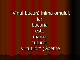 “ Vinul bucură inima omului, iar  bucuria  este  mama  tuturor  virtuţilor” (Goethe 