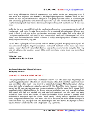 HUBUNGI SAYA – Email : nora_fandy@yahoo.com

sedikit wang sekiranya ada. Alangkah terperanjatnya saya apabila melihat baki wang yang tertera di
skrin mesin ATM berjumlah lebih RM40,000. Antara percaya dengan tidak, tanpa saya sedari, air mata
menitis dan saya sangat terharu kerana teringatkan skim yang saya sertai dahulu. Keadaan menjadi
lebih terharu lagi apabila anak - anak memeluk saya di situ. Saya amat berterima kasih kepada peserta -
peserta skim yang telah menyertainya dan saling tolong menolong untuk membantu saya di masa saya
susah.

Mulai dari itu, saya menjadi lebih insaf dan membuat amal mengikut kemampuan dengan bersedekah
kepada anak - anak yatim, berzakat dan sebagainya. Ini semua tidak boleh dilupakan. Sekarang saya
sudah berhenti bekerja dan sedang menjalankan perniagaan kedai makan dari modal skim ini.
Perniagaan saya bertambah maju dan kini saya mampu untuk menikmati hidup dengan lebih yakin,
tenang, aman dan bahagia setelah melalui kesusahan di peringkat awal pengalaman hidup saya dengan
pelbagai ujian dan cabaran yang getir.

Nasihat ikhlas saya kepada saudara / saudari ambillah ikhtibar yang baik dari pengalaman saya ini dan
lakukanlah sesuatu kerja itu dengan ikhlas semata - mata untuk membantu sesama insan. Saya percaya
saudara / saudari akan lebih bernasib baik daripada saya setelah saudara / saudari menyertai skim yang
unik ini sekiranya niat saudara / saudari ikhlas untuk membantu sesama insan yang memerlukan
pertolongan.

Ikhlas dari saya,
Hjh Mardhia Bt. Hj. Ad. Kadir




Assalamualaikum dan Selamat Sejahtera,.
Anda yang budiman.

PENGALAMAN HIDUP KISAH BENAR 2

Surat yang seumpama ini entah berapa kali telah saya terima. Saya tidak kenal siapa pengirimnya dan
saya beranggapan tujuannya tidak lain dari hendak mengena sahaja. Jadi setiap kali saya menerimanya
saya campakkan sahaja surat - surat tersebut ke dalam bakul sampah. Maklumlah zaman sekarang
zaman duit, maka teringatlah saya akan labu peram Pak Man Telo, Skim Cepat Kaya dan macam -
macam lagi lah yang saya percaya anda pernah mendengarnya. Hari ini wang RM10 hingga RM50
sudah kecil nilainya. Dari melibatkan diri dengan program yang belum tentu pasti sama ada betul atau
tidak, adalah lebih baik saya membeli susu anak atau keperluan rumah yang lain. Itulah yang sering
terlintas di dalam fikiran saya setiap kali saya diperkenalkan dengan program - program untuk
menambahkan pendapatan seperti ini. Dalam 1 bulan, kadang - kadang sehingga 4 program yang saya
terima. Pengirimnya memang saya tidak kenal sama sekali dan entah dari mana mereka mendapatkan
nama dan alamat saya, saya pun tidak tahu. Sudah begitu lama masa berlalu. Fikir punya fikir maka
tergerak hati saya untuk mencuba salah satu program yang saya terima.



                                              HUBUNGI SAYA – Email : nora_fandy@yahoo.com
 