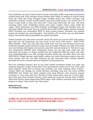 HUBUNGI SAYA – Email : nora_fandy@yahoo.com

Secara kebetulan saya juga di dalam keadaan terdesak memerlukan sedikit wang untuk menyelesaikan
masalah hutang bank yang meningkat kerana kenaikan kadar faedah, di samping itu bayaran hutang
kereta dan rumah juga sering tertangguh hingga mendapat amaran dari syarikat kewangan yang
memberikan pinjaman. Setelah memilih program yang mana hendak dicuba, saya memilih skim ini
kerana ia agak mudah di mana ianya hanya ada 2 orang yang terlibat pada satu masa. Jadi untuk
menunggu giliran untuk mendapatkan hasilnya amat segera. Lagipun caranya cukup mudah dan
ringkas. Dalam perhitungan saya RM30 bukanlah membebankan sangat. Kira bolehlah, kalau nak
terkenapun tidaklah ralat sangat. Saya pun membuka akaun GIRO di BSN dengan simpanan permulaan
RM10. Kemudian saya memasukkan RM30 ke akaun perserta pertama. Kemudian saya usahakan
program ini mengikut cara yang diterangkan . Saya kirimkan 150 set naskah yang saya photostatkan
dengan 150 nama dan alamat yang didapati dari majalah dan akhbar.

Sebulan kemudian saya cuba untuk menyemak semula baki akaun saya di mesin ATM. Pada mulanya
agak sukar saya nak mempercayai apa yang tercatit di skrin mesin ATM tersebut : RM10,270.00.
Dalam berdebar - debar, saya mula sedar ianya adalah benar. Saya rasa amat bersyukur kerana ianya
memberikan kelegaan kepada masalah kewangan yang saya hadapi. Walaupun saya tidak kenal namun
saya amat terhutang budi kepada peserta-peserta yang telah menyertai program ini. Pada hari itu juga
saya mengeluarkan RM5000 untuk melangsaikan hutang saya dan juga untuk modal bagi saya
meneruskan lagi program ini dengan memphotostat dan mengirimkan l000 lagi risalah yang sama.
Yang memberangsangkan saya ialah seminggu kemudian jumlah yang ada dalam akaun saya ialah
RM25,090.00. Hingga sekarang (sudah hampir setahun) saya masih meneruskan program yang sama
secara sepenuh masa dan saya tidak berhutang lagi dari mana-mana pihak termasuk pinjaman
perumahan dan kereta, semuanya telah saya langsaikan melalui program ini.

Hasil dan sumbangan menerusi skim ini juga telah memberi kemampuan kepada saya untuk saya
menderma bangunan 2 tingkat di Batu Pahat, Johor dan pembinaan asrama putri di Arau, Perlis untuk
tujuan kebajikan. Malah skim ini banyak juga membantu saya untuk menabung dalam Amanah -
Amanah Saham dan sehingga kini jumlah perkiraan sumbangan yang telah saya terima melebihi
RM600,000. Kini barulah saya faham mengapa ramai orang Malaysia minat menyertai program
seumpama ini. Ianya mirip main Kutu. Bezanya ini lebih mudah kerana cuma ada 2 peserta sahaja.
Ianya lebih cepat untuk menikmati hasilnya. Lebih mudah dan murah dari bermain saham di BSKL.
Mana boleh bermain saham dengan hanya RM30 sahaja. Itulah sebabnya sesetengah orang menggelar
program ini sebagai "saham rakyat" atau "dana rakyat".

Ikhlas dari saya,
Nur Shuhada Wan Idayu




JADIKANLAH INI SEBAGAI IKTIBAR DAN LAKUKAN YANG PERLU.
HANYA ANDA YANG MAMPU MENGUBAH DIRI ANDA !



                                             HUBUNGI SAYA – Email : nora_fandy@yahoo.com
 