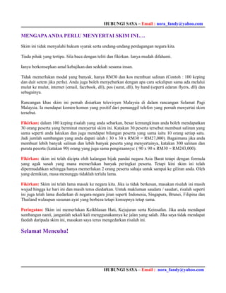 HUBUNGI SAYA – Email : nora_fandy@yahoo.com

MENGAPA ANDA PERLU MENYERTAI SKIM INI….

Skim ini tidak menyalahi hukum syarak serta undang-undang perdagangan negara kita.

Tiada pihak yang tertipu. Sila baca dengan teliti dan fikirkan. Ianya mudah difahami.

Ianya berkonsepkan amal kebajikan dan sedekah sesama insan.

Tidak memerlukan modal yang banyak, hanya RM30 dan kos membuat salinan (Contoh : 100 keping
dan duit setem jika perlu). Anda juga boleh menyebarkan dengan apa cara sekalipun sama ada melalui
mulut ke mulut, internet (email, facebook, dll), pos (surat, dll), by hand (seperti edaran flyers, dll) dan
sebagainya.

Rancangan khas skim ini pernah disiarkan televisyen Malaysia di dalam rancangan Selamat Pagi
Malaysia. Ia mendapat komen-komen yang positif dari pemanggil telefon yang pernah menyertai skim
tersebut.

Fikirkan: dalam 100 keping risalah yang anda sebarkan, besar kemungkinan anda boleh mendapatkan
30 orang peserta yang berminat menyertai skim ini. Katakan 30 peserta tersebut membuat salinan yang
sama seperti anda lakukan dan juga mendapat bilangan peserta yang sama iaitu 10 orang setiap satu.
Jadi jumlah sumbangan yang anda dapati ialah ( 30 x 30 x RM30 = RM27,000). Bagaimana jika anda
membuat lebih banyak salinan dan lebih banyak peserta yang menyertainya, katakan 300 salinan dan
purata peserta (katakan 90) orang yang juga sama pengiraannya: ( 90 x 90 x RM30 = RM243,000).

Fikirkan: skim ini telah dicipta oleh kalangan bijak pandai negara Asia Barat tetapi dengan formula
yang agak susah yang mana memerlukan banyak peringkat peserta. Tetapi kini skim ini telah
dipermudahkan sehingga hanya memerlukan 2 orang peserta sahaja untuk sampai ke giliran anda. Oleh
yang demikian, masa menunggu tidaklah terlalu lama.

Fikirkan: Skim ini telah lama masuk ke negara kita. Jika ia tidak berkesan, masakan risalah ini masih
wujud hingga ke hari ini dan masih terus diedarkan. Untuk makluman saudara / saudari, risalah seperti
ini juga telah lama diedarkan di negara-negara jiran seperti Indonesia, Singapura, Brunei, Filipina dan
Thailand walaupun susunan ayat yang berbeza tetapi konsepnya tetap sama.

Peringatan: Skim ini memerlukan Keikhlasan Hati, Kejujuran serta Keinsafan. Jika anda mendapat
sumbangan nanti, janganlah sekali kali menggunakannya ke jalan yang salah. Jika saya tidak mendapat
faedah daripada skim ini, masakan saya terus mengedarkan risalah ini.

Selamat Mencuba!




                                                HUBUNGI SAYA – Email : nora_fandy@yahoo.com
 