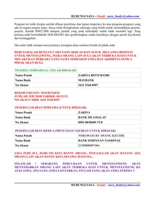HUBUNGI SAYA – Email : nora_fandy@yahoo.com

Program ini telah dicipta setelah dibuat penelitian dan kajian terperinci ke atas program-program yang
ada di negara-negara maju. Ianya telah diringkaskan seberapa yang boleh untuk memudahkan peserta-
peserta. Jumlah RM27,000 ataupun jumlah yang anda kehendaki sudah tidak mustahil lagi. Yang
penting anda bertindaklah SEKARANG dan gembelingkan usaha kearahnya dengan penuh keyakinan
dan kesungguhan.

Jika anda tidak mampu menyertainya, kerugian akan sentiasa berada di pihak anda.

BERUSAHALAH DENGAN CARA YANG IKHLAS DAN JUJUR. JIKA ANDA BERNIAT
UNTUK MENYELEWENG, MAKA ORANG LAIN JUGA AKAN TERBUKA HATI UNTUK
MELAKUKAN PERKARA YANG SAMA TERHADAP ANDA DAN AKHIRNYA SEMUA
PIHAK AKAN RUGI.

PESERTA TERDAHULU (TELAH DIBAYAR)
Nama Penuh                                         ZARINA BINTI BASRI
Nama Bank                                          MAYBANK
No.Akaun                                           1621 5168 8507

REKOD URUSAN: MAYBANK2U
JUMLAH: RM 30.00 TARIKH: 04/12/12,
NO AKAUN MBB: 1621 5168 8507

PESERTA GILIRAN PERTAMA (UNTUK DIBAYAR)
Nama Penuh                                         ZARINA
Nama Bank                                          BANK MUAMALAT
No.Akaun                                           0501-0038609-72-8

PESERTA GILIRAN KEDUA (MENUNGGU GILIRAN UNTUK DIBAYAR)
Nama Penuh                                         NORAWATI BT AWANG KECHIK
Nama Bank                                          BANK SIMPANAN NASIONAL
No.Akaun                                           21309000097464

SAYA PERCAYA, HARI INI KITA BANTU ORANG, INSYAALLAH AKAN DATANG ADA
ORANG LAIN AKAN BANTU KITA SESAMA MANUSIA..

INGATLAH    !   SEBARANG   PERCUBAAN    UNTUK    MENYELEWENG AKAN
MENYEBABKAN ORANG LAIN AKAN TERBUKA HATI UNTUK MENYELEWENG KE
ATAS ANDA. APA YANG ANDA LONTARKAN, ITULAH YANG AKAN ANDA TERIMA !!



                                             HUBUNGI SAYA – Email : nora_fandy@yahoo.com
 