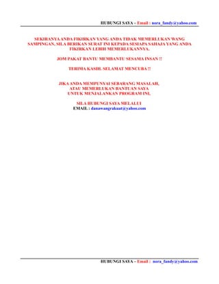 HUBUNGI SAYA – Email : nora_fandy@yahoo.com


  SEKIRANYA ANDA FIKIRKAN YANG ANDA TIDAK MEMERLUKAN WANG
SAMPINGAN, SILA BERIKAN SURAT INI KEPADA SESIAPA SAHAJA YANG ANDA
                 FIKIRKAN LEBIH MEMERLUKANNYA.

           JOM PAKAT BANTU MEMBANTU SESAMA INSAN !!

                TERIMA KASIH. SELAMAT MENCUBA !!


            JIKA ANDA MEMPUNYAI SEBARANG MASALAH,
                 ATAU MEMERLUKAN BANTUAN SAYA
                UNTUK MENJALANKAN PROGRAM INI,

                   SILA HUBUNGI SAYA MELALUI
                  EMAIL : danawangrakuat@yahoo.com




                              HUBUNGI SAYA – Email : nora_fandy@yahoo.com
 