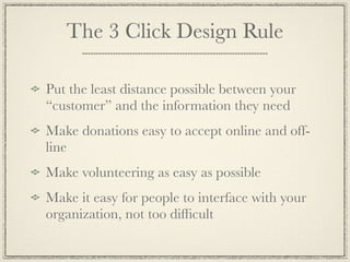 The 3 Click Design Rule

Put the least distance possible between your
“customer” and the information they need
Make donations easy to accept online and off-
line
Make volunteering as easy as possible
Make it easy for people to interface with your
organization, not too difﬁcult
 