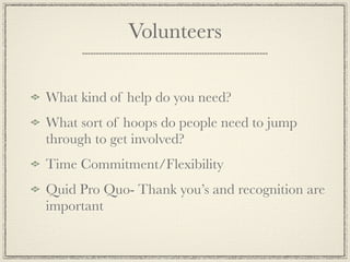 Volunteers

What kind of help do you need?
What sort of hoops do people need to jump
through to get involved?
Time Commitment/Flexibility
Quid Pro Quo- Thank you’s and recognition are
important
 