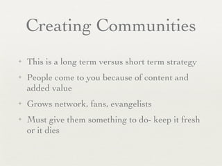 Creating Communities
✦   This is a long term versus short term strategy
✦   People come to you because of content and
    added value
✦   Grows network, fans, evangelists
✦   Must give them something to do- keep it fresh
    or it dies
 