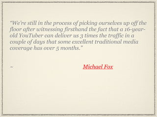“We’re still in the process of picking ourselves up off the
floor after witnessing firsthand the fact that a 16-year-
old YouTuber can deliver us 3 times the traffic in a
couple of days that some excellent traditional media
coverage has over 5 months.”


~                              Michael Fox
 