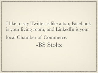 I like to say Twitter is like a bar, Facebook
is your living room, and LinkedIn is your
local Chamber of Commerce.
               -BS Stoltz
 
