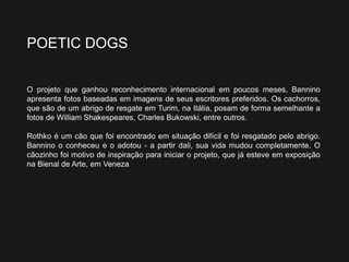 POETIC DOGS
O projeto que ganhou reconhecimento internacional em poucos meses, Bannino
apresenta fotos baseadas em imagens de seus escritores preferidos. Os cachorros,
que são de um abrigo de resgate em Turim, na Itália, posam de forma semelhante a
fotos de William Shakespeares, Charles Bukowski, entre outros.
Rothko é um cão que foi encontrado em situação difícil e foi resgatado pelo abrigo.
Bannino o conheceu e o adotou - a partir dali, sua vida mudou completamente. O
cãozinho foi motivo de inspiração para iniciar o projeto, que já esteve em exposição
na Bienal de Arte, em Veneza
 