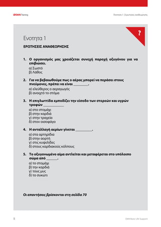 DAN Basic Life Support88
?
Οι απαντήσεις βρίσκονται στη σελίδα 70
Ενοτητα 1 | Ερωτησεις αναθεωρησης
1.	 Ο οργανισμός μας χρειάζεται συνεχή παροχή οξυγόνου για να
επιβιώσει.
α)	Σωστό
β)	Λάθος
2.	 Για να βεβαιωθούμε πως ο αέρας μπορεί να περάσει στους
πνεύμονες, πρέπει να είναι ________.
α) ελεύθερος ο αεραγωγός
β) ανοιχτό το στόμα
3.	 Η επιγλωττίδα εμποδίζει την είσοδο των στερεών και υγρών
τροφών ___________
α)	στο στομάχι	
β)	στην καρδιά
γ)	στην τραχεία
δ)	στον οισοφάγο
4.	 Η ανταλλαγή αερίων γίνεται _________.
α)	στα αρτηρίδια
β)	στην αορτή
γ)	στις κυψελίδες
δ)	στους καρδιακούς κόλπους
5.	 Το οξυγονωμένο αίμα αντλείται και μεταφέρεται στο υπόλοιπο
σώμα από ______.
α)	το στομάχι	
β)	την καρδιά
γ)	τους μυς	
δ)	το συκώτι
Ενοτητα 1
ΕΡΩΤΗΣΕΙΣ ΑΝΑΘΕΩΡΗΣΗΣ
 
