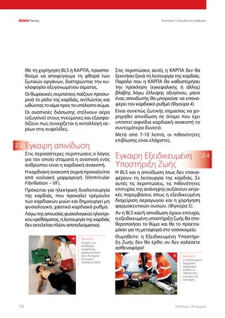 DAN Basic Life Support1010
Ενοτητα 2 | Αλυσίδα της επιβίωσης
2.4
2.3
Με τη χορήγηση BLS ή ΚΑΡΠΑ, προσπα-
θούμε να αποφύγουμε τη φθορά των
ζωτικών οργάνων, διατηρώντας την κυ-
κλοφορία οξυγονωμένου αίματος.
Οι θωρακικές συμπιέσεις παίζουν προσω-
ρινά το ρόλο της καρδιάς, αντλώντας και
ωθώνταςτοαίμαπροςτουπόλοιποσώμα.
Οι αναπνοές διάσωσης στέλνουν αέρα
(οξυγόνο) στους πνεύμονες και εξασφα-
λίζουν πως συνεχίζεται η ανταλλαγή αε-
ρίων στις κυψελίδες.
Έγκαιρη απινίδωση
Στις περισσότερες περιπτώσεις ο λόγος
για τον οποίο σταματά η αναπνοή ενός
ανθρώπου είναι η καρδιακή ανακοπή.
Ηκαρδιακήανακοπήσυχνάπροκαλείται
από κοιλιακή μαρμαρυγή (Ventricular
Fibrillation – VF).
Πρόκειται για ηλεκτρική δυσλειτουργία
της καρδιάς, που προκαλεί τρέμουλο
των καρδιακών μυών και δημιουργεί μη
φυσιολογικό, χαοτικό καρδιακό ρυθμό.
Λόγωτηςαπουσίαςφυσιολογικούηλεκτρι-
κούερεθίσματος,ηλειτουργίατηςκαρδιάς
δεν εκτελείται πλέον αποτελεσματικά.
Στις περιπτώσεις αυτές η ΚΑΡΠΑ δεν θα
ξεκινήσει ξανά τη λειτουργία της καρδιάς.
Παρόλο που η ΚΑΡΠΑ θα καθυστερήσει
την πρόκληση (εγκεφαλικής ή άλλης)
βλάβης λόγω έλλειψης οξυγόνου, μόνο
ένας απινιδωτής θα μπορούσε να επανα-
φέρει τον καρδιακό ρυθμό (Φιγούρα4).
Είναι συνεπώς ζωτικής σημασίας να χο-
ρηγηθεί απινίδωση σε άτομο που έχει
υποστεί αιφνίδια καρδιακή ανακοπή το
συντομότερο δυνατό.
Μετά από 7-10 λεπτά, οι πιθανότητες
επιβίωσης είναι ελάχιστες.
Έγκαιρη Εξειδικευμένη
Υποστήριξη Ζωής
Η BLS και η απινίδωση ίσως δεν επανα-
φέρουν τη λειτουργία της καρδιάς. Σε
αυτές τις περιπτώσεις, τις πιθανότητες
επιτυχίας της ανάνηψης αυξάνουν ιατρι-
κές παρεμβάσεις όπως η εξειδικευμένη
διαχείριση αεραγωγού και η χορήγηση
φαρμακευτικών ουσιών. (Φιγούρα 5).
Αν η BLS και/ή απινίδωση έχουν επιτυχία,
η εξειδικευμένη υποστήριξη ζωής θα στα-
θεροποιήσει το θύμα και θα το προετοι-
μάσει για τη μεταφορά στο νοσοκομείο.
Θυμηθείτε: η Εξειδικευμένη Υποστήρι-
ξη Ζωής δεν θα έρθει αν δεν καλέσετε
ασθενοφόρο!
Φιγούρα 5:
Η εξειδικευμένη
διαχείριση
αεραγωγού
αυξάνει τις
πιθανότητες
επιτυχίας της
ανάνηψης
5
Φιγούρα 4:
Αν έχετε την
κατάλληλη
εκπαίδευση,
χρησιμοποιήστε
έναν Αυτόματο
Εξωτερικό
Απινιδωτή (ΑΕΑ)
4
 