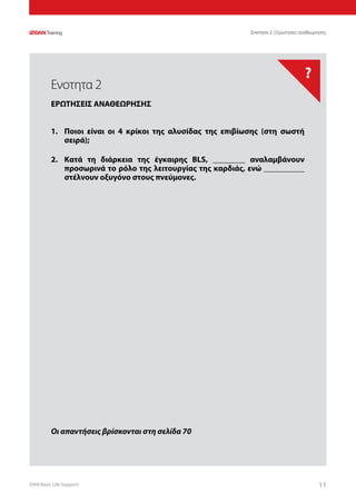 DAN Basic Life Support 1111
?
Οι απαντήσεις βρίσκονται στη σελίδα 70
Ενοτητα 2 | Ερωτησεις αναθεωρησης
1.	 Ποιοι είναι οι 4 κρίκοι της αλυσίδας της επιβίωσης (στη σωστή
σειρά);
2.	 Κατά τη διάρκεια της έγκαιρης BLS, ________ αναλαμβάνουν
προσωρινά το ρόλο της λειτουργίας της καρδιάς, ενώ __________
στέλνουν οξυγόνο στους πνεύμονες.
Ενοτητα 2
ΕΡΩΤΗΣΕΙΣ ΑΝΑΘΕΩΡΗΣΗΣ
 