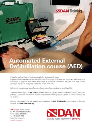Automated External
Deﬁbrillation course (AED)
Η Αιφνίδια Καρδιακή Αναπνοή ευθύνεται για χιλιάδες θανάτους κάθε χρόνο.
Η χορήγηση ΚΑΡΠΑ καθυστερεί το αναπόφευκτο βοηθώντας στην οξυγόνωση του αίματος και βοηθώντας στην
κυκλοφορία του μέσα στο σώμα. Η ΚΑΡΠΑ δεν μπορεί να επαναφέρει τον καρδιακό ρυθμό και να ξεκινήσει ξανά τη
λειτουργία της καρδιάς. Αυτό μπορεί να το κάνει μόνο η απινίδωση.
Κάθε λεπτό που καθυστερεί η απινίδωση, οι πιθανότητες επιβίωσης μειώνονται κατά 7% με 10%.
Το εκπαιδευτικό πρόγραμμα DAN AED σας διδάσκει πώς να προσφέρετε φροντίδα με ΑΕΑ, καθιστώντας κρίσιμο το
ρόλο σας ως διασώστη στην αλυσίδα της επιβίωσης.Το τετράωρο αυτό μάθημα ίσως κάνει τη διαφορά μεταξύ ζωής
και θανάτου.
Ρωτήστε τον εκπαιδευτή σας πώς μπορείτε να πιστοποιηθείτε ως DAN AED Provider, ή επισκεφθείτε το δικτυακό
μας τόπο στο www.daneurope.org
 