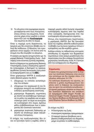 DAN Basic Life Support1414
Ενοτητα 3 | Βασική Υποστήριξη Ζωής (Basic Life Support - BLS)
3)	 Το οξυγόνο στα αιμοφόρα αγγεία
μεταφέρεται από τους πνεύμονες
στους ιστούς του σώματος. Αυτό
γίνεται χάρη στην καρδιά η οποία
φροντίζει για την Κυκλοφορία
του αίματος σε όλο το σώμα.
Όταν η παροχή αυτή διακόπτεται, τα
όργανά μας θα υποστούν βλάβη και τε-
λικά θα πεθάνουν. Ο θάνατος του εγκε-
φαλικού ιστού αρχίζει 3-6 λεπτά από τη
στιγμή που θα στερηθεί το οξυγόνο.
Η ανάγκη για άμεση αντιμετώπιση (με τη
μορφή Βασικής Υποστήριξης Ζωής – Ανά-
νηψης) είναι συνεπώς ζωτικής σημασίας.
ΚατάτηδιάρκειατηςχορήγησηςΒασικής
Υποστήριξης Ζωής ο διασώστης φροντί-
ζει (επαναφέρει ή διατηρεί) τις προανα-
φερθείσες ζωτικές λειτουργίες (στις οποί-
ες αναφερόμαστε και ως τα ABC).
Όταν χορηγούμε ΚΑΡΠΑ ή αναζωογό-
νηση (βασικό μέρος της BLS):
1.	 ελέγχουμε το επίπεδο ανταπόκρι-
σης του ατόμου
2.	 ελέγχουμε τον αεραγωγό (ή τον δι-
ατηρούμε ανοιχτό) και αναζητούμε
ενδείξεις φυσιολογικής αναπνοής
3.	 χορηγούμε θωρακικές συμπιέσεις
με σκοπό να αναλάβουμε προσωρι-
νά το ρόλο της καρδιάς και να φρο-
ντίσουμε ώστε το αίμα να συνεχίσει
να κυκλοφορεί στο σώμα, αμέσως
μόλις επιβεβαιώσουμε πως ο τραυ-
ματίας δεν αναπνέει κανονικά
4.	 χορηγούμε αναπνοές διάσωσης με
σκοπό να στείλουμε αέρα (οξυγό-
νο) στους πνεύμονες.
Ο στόχος της αναζωογόνησης δεν εί-
ναι να ξεκινήσει ξανά η καρδιά, αλλά η
παροχή μικρής αλλά ζωτικής σημασίας
κυκλοφορίας αίματος από την καρδιά
στον εγκέφαλο, διατηρώντας έτσι την
κυκλοφορία οξυγονωμένου αίματος.
Όντως, στις περισσότερες περιπτώσεις,
η χορήγηση ΚΑΡΠΑ δεν θα ξεκινήσει
ξανά την καρδιά, αλλά θα καθυστερήσει
τη βλάβη των ζωτικών οργάνων (όπως ο
εγκέφαλος) και θα κερδίζει χρόνο.
Αυξάνει επίσης τις πιθανότητες επιτυχούς
απινίδωσης (η σημασία των θωρακικών
συμπιέσεων είναι ακόμα μεγαλύτερη στις
περιπτώσεις που δεν υπάρχει δυνατότητα
χορήγησης απινίδωσης εντός 4-5 λεπτών
από την κατάρρευση του θύματος).
Οι στόχοι της BLS:
•	 Η διατήρηση της ζωής
•	 Ηαποτροπήπεραιτέρωτραυματισμών
•	 Η παροχή πρώτων βοηθειών και η
βασική σταθεροποίηση του θύματος
μέχρι να φτάσει το ασθενοφόρο,
Σημείωση:
Ο αέρας που χρησιμοποιούμε κατά τη διάρ-
κεια των αναπνοών διάσωσης είναι εκείνος
που εκπνέουμε και δεν περιέχει πλέον 21%
οξυγόνο, αλλά μόνο 16-17%.
Για καλύτερη οξυγόνωση του αίματος, συ-
στήνεται η χρήση συμπληρωματικού οξυ-
γόνου κατά τη διάρκεια της αναζωογόνη-
σης (αν έχετε την κατάλληλη εκπαίδευση).
Οι τεχνικές χορήγησης οξυγόνου σε άτομα που
δεν αναπνέουν διδάσκονται στα εκπαιδευτι-
κά προγράμματα DAN Oxygen Provider και
Advanced Oxygen Provider (Χορήγηση Οξυγό-
νου Πρώτων Βοηθειών και Εξειδικευμένη Χορή-
γησηΟξυγόνουΠρώτωνΒοηθειώντηςDAN).
 