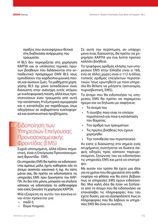 DAN Basic Life Support 1515
Ενοτητα 3 | Βασική Υποστήριξη Ζωής (Basic Life Support - BLS)
3.3
πράξεις που συνεισφέρουν θετικά
στη διαδικασία ανάρρωσης του
τραυματία.
Η BLS δεν περιορίζεται στη χορήγηση
ΚΑΡΠΑ και οι υπόλοιπες τεχνικές πρώ-
των βοηθειών που διδάσκονται στο εκ-
παιδευτικό πρόγραμμα DAN BLS ίσως
εμποδίσουν την καρδιοπνευμονική παύ-
ση και σώσουν ζωές. Τα μαθήματα χορή-
γησης BLS όχι μόνο εκπαιδεύουν έναν
διασώστη στην ανάνηψη εντός ατόμου
με κυκλοφοριακή παύση, αλλά ίσως προ-
στατεύσουν έναν τραυματία από αυτή
την κατάσταση. Η εξωτερική αιμορραγία
και η καταπληξία για παράδειγμα, ίσως
οδηγήσουν σε σοβαρότατα κυκλοφορι-
κά και αναπνευστικά προβλήματα.
Ειδοποίηση των
Υπηρεσιών Επείγουσας
Προνοσοκομειακής
Φροντίδας (EMS)
Συχνά υποτιμημένη, αλλά εξίσου σημα-
ντική, είναι η Επείγουσα Προνοσοκομει-
ακή Φροντίδα - EMS.
Οι υπηρεσίες EMS θα πρέπει να ειδοποιού-
νται αμέσως μόλις έχετε καθορίσει εάν το
άτομο αναπνέει κανονικά ή όχι. Αν είστε
μόνοι σας, θα πρέπει να ειδοποιήσετε τις
υπηρεσίες EMS πριν ξεκινήσετε την ΚΑΡ-
ΠΑ. Αν δεν είτε μόνοι, μπορείτε να στείλετε
κάποιον να ειδοποιήσει το ασθενοφόρο
όσο εσείς ξεκινάτε τη χορήγηση ΚΑΡΠΑ.
Μία εξαίρεση σε αυτόν τον κανόνα εί-
ναι όταν πρόκειται για:
•	 παιδί ή
•	 θύμα πνιγμού.
Σε αυτή την περίπτωση, αν υπάρχει
μόνο ένας διασώστης, θα πρέπει να χο-
ρηγήσει ΚΑΡΠΑ για ένα λεπτό προτού
καλέσει βοήθεια.
Το τριψήφιος αριθμός κλήσης των υπη-
ρεσιών EMS στην Ελλάδα είναι ο 166,
ενώ σε άλλες χώρες είναι ο 112 ή άλλος
τοπικός αριθμός επειγόντων περιστα-
τικών. Ίσως ερωτηθείτε με ποια υπηρε-
σία θα θέλατε να μιλήσετε (αστυνομία,
πυροσβεστική, EMS).
Το άτομο που θα ειδοποιήσει τις υπη-
ρεσίες EMS θα πρέπει να παραμείνει
ήρεμο και να δηλώσει με σαφήνεια:
•	 Το όνομά του
•	 Τι συνέβη: ποιο είναι το επείγον
περιστατικό και ποια η κατάσταση
του θύματος
•	 Τον αριθμό των τραυματιών
•	 Τις πρώτες βοήθειες που έχουν
χορηγηθεί
•	 Την τοποθεσία του περιστατικού
Αν είστε ο διασώστης στο σημείο ενός
ατυχήματος συστήνεται να δώσετε σα-
φείς οδηγίες προς κάποιον παρευρι-
σκόμενο, ζητώντας του να ειδοποιήσει
τις υπηρεσίες EMS και μετά να επιστρέ-
ψει.
Με αυτόν τον τρόπο θα έχετε μια ιδέα
για το χρόνο που θα χρειαστεί στο ασθε-
νοφόρο να φθάσει και θα είστε βέβαιοι
πως οι υπηρεσίες EMS έχουν ειδοποιη-
θεί. Μια καλή ιδέα θα ήταν να ζητήσε-
τε από το άτομο που θα ειδοποιήσει να
επαναλάβει τις πληροφορίες που του
έχετε δώσει, για να εξασφαλίσετε πως οι
πληροφορίες που θα λάβουν οι υπηρε-
σίες EMS θα είναι οι σωστές.
 