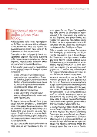 DAN Basic Life Support1616
Ενοτητα 3 | Βασική Υποστήριξη Ζωής (Basic Life Support - BLS)
3.4 Ψυχολογική πίεση και
φόβος μήπως γίνει
λάθος…
Αισθανόμαστε καλά όταν προσφέρου-
με βοήθεια σε κάποιον άλλον, αλλά μία
τέτοια κατάσταση ίσως μας προκαλέσει
συναισθηματική πίεση πριν, κατά τη δι-
άρκεια και μετά το περιστατικό.
Όταν γίνεται ένα ατύχημα ή ένα άτομο
υφίσταται ξαφνική καρδιακή ανακοπή,
πολύ συχνά οι παρευρισκόμενοι μένουν
άπραγοι, περιμένοντας κάποιον άλλον
να χορηγήσει τις πρώτες βοήθειες.
Ο δισταγμός να κάνουμε το πρώτο βήμα
και να χορηγήσουμε BLS συχνά προκα-
λείται από:
•	 φόβο μήπως δεν μπορέσουμε να
προσφέρουμε την καλύτερη δυνα-
τή βοήθεια, μήπως κάνουμε κάποιο
λάθος, μήπως προκαλέσουμε ζημιά,
ή μήπως δεν μπορέσουμε να επα-
ναφέρουμε το άτομο στη ζωή
•	 φόβο νομικών κυρώσεων
•	 φόβο μόλυνσης (στην επόμενη
ενότητα θα μάθετε πώς να αποφύ-
γετε τη μόλυνση)
Το άγχος είναι φυσιολογικό όταν χορη-
γούμε πρώτες βοήθειες. Ο διασώστης
και ο τραυματίας βρίσκονται και οι δύο
σε μία πολύ δύσκολη κατάσταση και ο
διασώστης ίσως σκεφτεί να μην προ-
σφέρει βοήθεια, ώστε να μην αναλάβει
το ρίσκο τυχόν λάθους ή της πιθανότη-
τας να μην μπορέσει να προσφέρει την
τέλεια φροντίδα.
Να έχετε στο μυαλό σας πως δεν είναι και
τόσο κακό να μην προσφέρετε την «τέ-
λεια» φροντίδα στο θύμα. Ένα μικρό λά-
θος πολύ σπάνια θα οδηγήσει σε τραυ-
ματισμό ή θα επιδεινώσει την κατάστα-
ση του θύματος. Ένα μικρό λάθος που
γίνεται την ώρα που προσφέρει κανείς
βοήθεια σε έναν τραυματία είναι πολύ
καλύτερο από το λάθος που δεν θα γίνει
επειδή κανείς δεν βοήθησε το θύμα.
Λάβετε υπόψη πως αν ένας διασώστης
δεν βοηθήσει, η κατάσταση του θύμα-
τος θα παραμείνει ίδια ή θα επιδεινω-
θεί. Ένα άτομο που έχει υποστεί κυκλο-
φοριακή παύση (καμία ένδειξη ζωής)
βρίσκεται στη χειρότερη δυνατή κατά-
σταση. Χορηγώντας ΚΑΡΠΑ, είναι αδύ-
νατο να κάνετε την κατάσταση αυτή
χειρότερη. Ο φόβος της πιθανότητας
να γίνει μεγαλύτερη ζημιά συνεπώς εί-
ναι αδιάφορος και υπερτιμημένος.
Μετά την πιστοποίησή σας ως DAN BLS
Provider μπορείτε να είστε βέβαιοι πως
θα έχετε τη δυνατότητα να χορηγήσετε
BLS με τρόπο σωστό και αποτελεσματικό
και αν χρειαστεί να εφαρμόσετε τις γνώ-
σεις αυτές θα εκπλαγείτε πόσο καθαρά
θα τις θυμάστε. Για να διατηρήσετε όμως
αυτό το επίπεδο ικανότητας, πρέπει να
ανανεώνεται τις γνώσεις σας τουλάχι-
στον κάθε 2 χρόνια, παρακολουθώντας
ένα εκπαιδευτικό πρόγραμμα υπενθύμι-
σης των γνώσεων χορήγησης BLS.
Ο διασώστης ίσως παρουσιάσει αυξημέ-
νο καρδιακό ρυθμό και ταραχή τη στιγ-
μή που παρέχει τις πρώτες βοήθειες.
Πρόκειται για φυσιολογική αντίδραση
του ανθρώπινου οργανισμού (έκκριση
αδρεναλίνης), η οποία μας βοηθάει να
αποφασίσουμε εθελοντικά να προσφέ-
ρουμε τις πρώτες βοήθειες. Μετά την
παροχή φροντίδας και όταν ο διασώ-
 