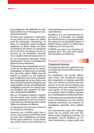 DAN Basic Life Support 1717
Ενοτητα 3 | Βασική Υποστήριξη Ζωής (Basic Life Support - BLS)
3.5
στης χαλαρώσει, θα αισθανθεί τον καρ-
διακό ρυθμό του να επανέρχεται σε φυ-
σιολογικά επίπεδα.
Ωστόσο, είναι σημαντικό ο διασώστης
να μην δείξει πως το άγχος του, καθώς
αυτό θα ανησυχήσει περισσότερο το
θύμα. Οι τραυματίες συχνά αντιδρούν
παράξενα, με θυμό, ακόμα και βίαια.
Ο διασώστης θα πρέπει να παραμείνει
όσο το δυνατόν πιο ήρεμος και να επι-
κοινωνεί με τον τραυματία, λέγοντάς
του τι ακριβώς κάνει και ηρεμώντας τον.
Οι μη επιτυχημένες διασώσεις επίσης
δημιουργούν έντονη συναισθηματική
φόρτιση στους διασώστες.
Ο διασώστης ίσως κατηγορήσει τον εαυ-
τό του για την αδυναμία του να «σώσει»
(επαναφέρει) το θύμα και/ή να πιστέψει
πως έχει κάνει κάποιο λάθος. Ίσως θα
έπρεπε να μιλήσετε με τον διασώστη
μετά τη διάσωση, ώστε να τον υποστηρί-
ξετε ψυχολογικά και να του δείξετε πως
έκανε ότι ήταν δυνατό. Οι διασώστες που
παρουσιάζουν έντονες συναισθηματικές
αντιδράσεις μετά από την παροχή πρώ-
των βοηθειών ίσως χρειαστεί να ζητή-
σουν επαγγελματική βοήθεια.
Μία μη επιτυχημένη διάσωση σημαίνει
πως ένα άτομο χωρίς ζωτικές ενδείξεις
(νεκρό) παρέμεινε σε αυτή την κατάστα-
σηκαιόχιπωςοδιασώστηςέκανεκάποιο
λάθος που οδήγησε στο θάνατο.
Η επαναφορά της ζωής είναι πέρα από
τον έλεγχο του διασώστη.
Λέγοντας πως η ΚΑΡΠΑ σώζει ζωές ή
πως αν γίνει σωστά, η ΚΑΡΠΑ θα σώσει
μια ζωή, δίνει λανθασμένη εντύπωση
και δεν ισχύει απολύτως. Τέτοιες δηλώ-
σεις απλώς κάνουν έναν διασώστη να
νιώσει χειρότερα μετά από μία μη επι-
τυχή διάσωση.
Θυμηθείτε πως στις περισσότερες πε-
ριπτώσεις, η λειτουργία της καρδιάς
δεν ξεκινάει ξανά με τη χορήγηση ΚΑΡ-
ΠΑ, ακόμα και αν χορηγηθεί άψογα. Η
ΚΑΡΠΑ απλώς αυξάνει τις πιθανότητες
επιβίωσης, δεν την εγγυάται.
Η ΚΑΡΠΑ, ως μέρος της «έγκαιρης χο-
ρήγησης BLS» είναι ένας μόνο κρίκος
στην αλυσίδα της επιβίωσης.
Νομικά ζητήματα
Υποχρέωση πρόνοιας
Η υποχρέωση πρόνοιας υφίσταται όταν
ένα άτομο έχει νομική ευθύνη προς κά-
ποιο άλλο.
Για παράδειγμα, ένα κέντρο αθλητι-
σμού (όπως ένα καταδυτικό κέντρο)
έχει υποχρέωση να παράσχει φροντίδα
προς τους πελάτες (π.χ. δύτες) που πλη-
ρώνουν το κέντρο για την παροχή μίας
υπηρεσίας (όπως μία κατάδυση). Το κέ-
ντρο οφείλει να είναι προετοιμασμένο
να παράσχει πρώτες βοήθειες σχετικές
με τις προσφερόμενες δραστηριότητες.
Τοίδιοισχύειγιατουςεκπαιδευτές(αθλη-
τισμού ή καταδύσεων) για τους οποίους
θεωρείται αυτονόητο πως μπορούν να
προσφέρουν φροντίδα στους μαθητές
τους.
Στις περισσότερες χώρες δεν υπάρχει
νόμος που να απαιτεί από έναν δια-
σώστη χωρίς υποχρέωση πρόνοιας να
προσφέρει πρώτες βοήθειες. Σε κά-
ποιες περιπτώσεις, ο νόμος ορίζει πως
 