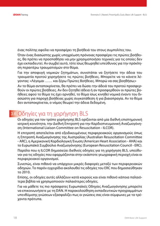 DAN Basic Life Support1818
Ενοτητα 3 | Βασική Υποστήριξη Ζωής (Basic Life Support - BLS)
3.6
ένας πολίτης οφείλει να προσφέρει τη βοήθειά του στους συμπολίτες του.
Όταν ένας διασώστης χωρίς υποχρέωση πρόνοιας προσφέρει τις πρώτες βοήθει-
ες, θα πρέπει να προσπαθήσει να μην χρησιμοποιήσει τεχνικές για τις οποίες δεν
έχει εκπαιδευτεί. Αν συμβεί αυτό, τότε ίσως θεωρηθεί υπεύθυνος για την πρόκλη-
ση περαιτέρω τραυματισμών στο θύμα.
Για την αποφυγή νομικών ζητημάτων, συνιστάται να ζητήσετε την άδεια του
τραυματία προτού χορηγήσετε τις πρώτες βοήθειες. Μπορείτε να το κάνετε λέ-
γοντας: «Λέγομαι …… και ξέρω Πρώτες Βοήθειες. Μπορώ να σας βοηθήσω;»
Αν το θύμα ανταποκρίνεται, θα πρέπει να δώσει την άδειά του προτού προσφερ-
θούν οι πρώτες βοήθειες. Αν δεν ζητηθεί άδεια ή αν προσφερθούν οι πρώτες βο-
ήθειες αφού το θύμα τις έχει αρνηθεί, το θύμα ίσως κινηθεί νομικά έναντι του δι-
ασώστη για παροχή βοήθειας χωρίς συγκατάθεση ή για βιαιοπραγία. Αν το θύμα
δεν ανταποκρίνεται, ο νόμος θεωρεί την άδεια δεδομένη.
Οδηγίες για τη χορήγηση BLS
Οι οδηγίες για τον τρόπο χορήγησης BLS ορίζονται από μία διεθνή επιστημονική
ιατρική κοινότητα, την Διεθνή Επιτροπή για την Καρδιοπνευμονική Αναζωογόνη-
ση (International Liaison Committee on Resuscitation - ILCOR).
Η επιτροπή αποτελείται από εξειδικευμένους περιφερειακούς οργανισμούς όπως
η Επιτροπή Αναζωογόνησης της Αυστραλίας (Australian Resuscitation Committee
- ARC), η Αμερικανική Καρδιολογική Ένωση (American Heart Association - AHA) και
το Ευρωπαϊκό Συμβούλιο Αναζωογόνησης (European Resuscitation Council - ERC).
Παρόλο που η ILCOR δημοσιεύει διεθνείς οδηγίες για τη χορήγηση BLS, υπεύθυ-
νοι για τις οδηγίες που εφαρμόζονται στην εκάστοτε γεωγραφική περιοχή είναι οι
περιφερειακοί οργανισμοί.
Συνεπώς, είναι πιθανό να υπάρχουν μικρές διαφορές μεταξύ των περιφερειακών
οδηγιών. Το παρόν εγχειρίδιο ακολουθεί τις οδηγίες του ERC που δημοσιεύθηκαν
το 2010.
Επίσης, οι οδηγίες αυτές αλλάζουν κατά καιρούς και είναι πιθανό κάποια παλαιό-
τερα βιβλία να χρησιμοποιούν παλαιότερες οδηγίες.
Για να μάθετε τις πιο πρόσφατες Ευρωπαϊκές Οδηγίες Αναζωογόνησης μπορείτε
να επικοινωνήσετε με τη DAN. Η παρακολούθηση εκπαιδευτικών προγραμμάτων
υπενθύμισης γνώσεων εξασφαλίζει πως οι γνώσεις σας είναι σύμφωνες με τα τρέ-
χοντα πρότυπα.
 