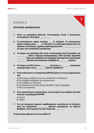 DAN Basic Life Support 1919
?
Οι απαντήσεις βρίσκονται στη σελίδα 70
Ενοτητα 3 | Ερωτησεις αναθεωρησης
1.	 Κατά τη χορήγηση Βασικής Υποστήριξης Ζωής ο διασώστης
επαναφέρει η διατηρεί _________.
2.	 Ο εισπνεόμενος αέρας περιέχει ____% οξυγόνο. Ο εκπνεόμενος
αέρας περιέχει μόνο _____% οξυγόνο. Για καλύτερη οξυγόνωση του
αίματος συστήνεται η χρήση συμπληρωματικού ________________,
αν έχετε την κατάλληλη εκπαίδευση.
3.	 Ο στόχος της ανάνηψης δεν είναι η επαναφορά της λειτουργίας της
__________, αλλά η παροχή περιορισμένης, αλλά ζωτικής σημασίας
_________προςτηνκαρδιάκαιτονεγκέφαλο.Διατηρείτηνκυκλοφορία
_________ αίματος και αποφεύγει τη βλάβη σε _________όργανα.
4.	 Ο στόχος της BLS είναι η ________ της ζωής, η ________ περαιτέρω
τραυματισμών και η ________ πρώτων βοηθειών.
5.	 ΌτανειδοποιείτετιςυπηρεσίεςEMSθαπρέπεινατουςενημερώσετε
για:
α)	Όσα έχουν συμβεί και για την κατάσταση του θύματος
β)	Την ακριβή τοποθεσία του περιστατικού
γ)	Τον αριθμό των θυμάτων
δ)	Το όνομά σας και ποιες πρώτες βοήθειες έχετε χορηγήσει
3)	Όλα τα παραπάνω
6.	 Στις περισσότερες περιπτώσεις, η λειτουργία της καρδιάς ξεκινάει
ξανά με τη χορήγηση ΚΑΡΠΑ
α)	Σωστό
β)	Λάθος
7.	 Για την αποφυγή νομικών προβλημάτων, συστήνεται να ζητήσετε
από τον τραυματία _________ προτού χορηγήσετε τις πρώτες
βοήθειες. Αυτό μπορεί να γίνει λέγοντας ________
Ενοτητα 3
ΕΡΩΤΗΣΕΙΣ ΑΝΑΘΕΩΡΗΣΗΣ
 