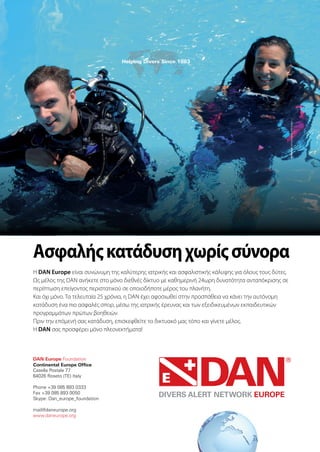 Continental Europe Office
Ασφαλήςκατάδυσηχωρίςσύνορα
Η DAN Europe είναι συνώνυμη της καλύτερης ιατρικής και ασφαλιστικής κάλυψης για όλους τους δύτες.
Ως μέλος της DAN ανήκετε στο μόνο διεθνές δίκτυο με καθημερινή 24ωρη δυνατότητα ανταπόκρισης σε
περίπτωση επείγοντος περιστατικού σε οποιοδήποτε μέρος του πλανήτη.
Και όχι μόνο. Τα τελευταία 25 χρόνια, η DAN έχει αφοσιωθεί στην προσπάθεια να κάνει την αυτόνομη
κατάδυση ένα πιο ασφαλές σπορ, μέσω της ιατρικής έρευνας και των εξειδικευμένων εκπαιδευτικών
προγραμμάτων πρώτων βοηθειών.
Πριν την επόμενή σας κατάδυση, επισκεφθείτε το δικτυακό μας τόπο και γίνετε μέλος.
Η DAN σας προσφέρει μόνο πλεονεκτήματα!
 