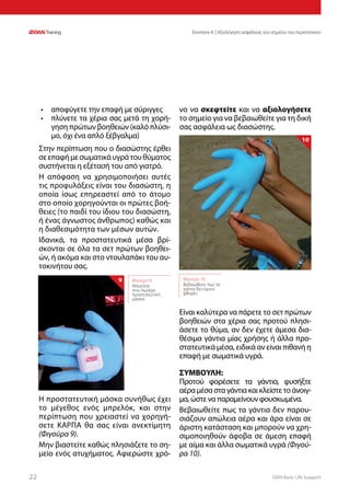 DAN Basic Life Support2222
Ενοτητα 4 | Αξιολόγηση ασφάλειας του σημείου του περιστατικού
•	 αποφύγετε την επαφή με σύριγγες
•	 πλύνετε τα χέρια σας μετά τη χορή-
γηση πρώτων βοηθειών (καλό πλύσι-
μο, όχι ένα απλό ξέβγαλμα)
Στην περίπτωση που ο διασώστης έρθει
σεεπαφήμεσωματικάυγράτουθύματος
συστήνεται η εξέτασή του από γιατρό.
Η απόφαση να χρησιμοποιήσει αυτές
τις προφυλάξεις είναι του διασώστη, η
οποία ίσως επηρεαστεί από το άτομο
στο οποίο χορηγούνται οι πρώτες βοή-
θειες (το παιδί του ίδιου του διασώστη,
ή ένας άγνωστος άνθρωπος) καθώς και
η διαθεσιμότητα των μέσων αυτών.
Ιδανικά, τα προστατευτικά μέσα βρί-
σκονται σε όλα τα σετ πρώτων βοηθει-
ών, ή ακόμα και στο ντουλαπάκι του αυ-
τοκινήτου σας.
Η προστατευτική μάσκα συνήθως έχει
το μέγεθος ενός μπρελόκ, και στην
περίπτωση που χρειαστεί να χορηγή-
σετε ΚΑΡΠΑ θα σας είναι ανεκτίμητη
(Φιγούρα 9).
Μην βιαστείτε καθώς πλησιάζετε το ση-
μείο ενός ατυχήματος. Αφιερώστε χρό-
νο να σκεφτείτε και να αξιολογήσετε
το σημείο για να βεβαιωθείτε για τη δική
σας ασφάλεια ως διασώστης.
Είναι καλύτερα να πάρετε το σετ πρώτων
βοηθειών στα χέρια σας προτού πλησι-
άσετε το θύμα, αν δεν έχετε άμεσα δια-
θέσιμα γάντια μίας χρήσης ή άλλα προ-
στατευτικά μέσα, ειδικά αν είναι πιθανή η
επαφή με σωματικά υγρά.
ΣΥΜΒΟΥΛΗ:
Προτού φορέσετε τα γάντια, φυσήξτε
αέραμέσασταγάντιακαικλείστετοάνοιγ-
μα, ώστε να παραμείνουν φουσκωμένα.
Βεβαιωθείτε πως τα γάντια δεν παρου-
σιάζουν απώλεια αέρα και άρα είναι σε
άριστη κατάσταση και μπορούν να χρη-
σιμοποιηθούν άφοβα σε άμεση επαφή
με αίμα και άλλα σωματικά υγρά (Φιγού-
ρα 10).
Φιγούρα 10:
Βεβαιωθείτε πως τα
γάντια δεν έχουν
φθορές
10
Φιγούρα 9:
Μπρελόκ
που περιέχει
προστατευτική
μάσκα
9
 