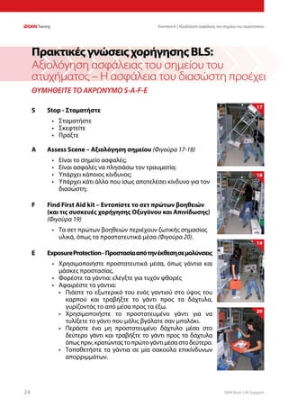 DAN Basic Life Support2424
ΘΥΜΗΘΕΙΤΕ ΤΟ ΑΚΡΩΝΥΜΟ S-A-F-E
S	 Stop - Σταματήστε
•	 Σταματήστε
•	 Σκεφτείτε
•	 Πράξτε
A	 Assess Scene – Αξιολόγηση σημείου (Φιγούρα 17-18)
•	 Είναι το σημείο ασφαλές;
•	 Είναι ασφαλές να πλησιάσω τον τραυματία;
•	 Υπάρχει κάποιος κίνδυνος;
•	 Υπάρχει κάτι άλλο που ίσως αποτελέσει κίνδυνο για τον
διασώστη;
F	 Find First Aid kit – Εντοπίστε το σετ πρώτων βοηθειών
	 (και τις συσκευές χορήγησης Οξυγόνου και Απινίδωσης) 	
	 (Φιγούρα 19)
•	 Τα σετ πρώτων βοηθειών περιέχουν ζωτικής σημασίας
υλικά, όπως τα προστατευτικά μέσα (Φιγούρα 20).
E	 ExposureProtection- Προστασίααπότηνέκθεσησεμολύνσεις
•	 Χρησιμοποιήστε προστατευτικά μέσα, όπως γάντια και
μάσκες προστασίας.
•	 Φορέστε τα γάντια: ελέγξτε για τυχόν φθορές
•	 Αφαιρέστε τα γάντια:
•	 Πιάστε το εξωτερικό του ενός γαντιού στο ύψος του
καρπού και τραβήξτε το γάντι προς τα δάχτυλα,
γυρίζοντάς το από μέσα προς τα έξω.
•	 Χρησιμοποιήστε το προστατευμένο γάντι για να
τυλίξετε το γάντι που μόλις βγάλατε σαν μπαλάκι.
•	 Περάστε ένα μη προστατευμένο δάχτυλο μέσα στο
δεύτερο γάντι και τραβήξτε το γάντι προς τα δάχτυλα
όπωςπριν,κρατώνταςτοπρώτογάντιμέσαστοδεύτερο.
•	 Τοποθετήστε τα γάντια σε μία σακούλα επικίνδυνων
απορριμμάτων.
ΠρακτικέςγνώσειςχορήγησηςBLS:
Αξιολόγηση ασφάλειας του σημείου του
ατυχήματος – Η ασφάλεια του διασώστη προέχει
17
18
19
20
Ενοτητα 4 | Αξιολόγηση ασφάλειας του σημείου του περιστατικού
 