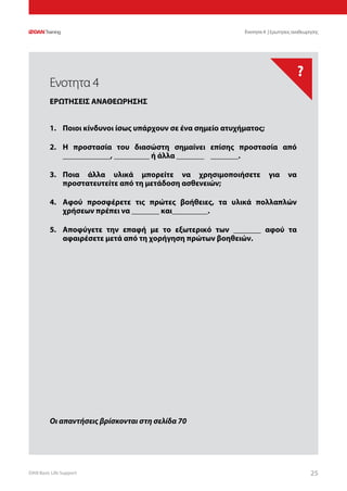 DAN Basic Life Support 2525
?
Οι απαντήσεις βρίσκονται στη σελίδα 70
Ενοτητα 4 | Ερωτησεις αναθεωρησης
1.	 Ποιοι κίνδυνοι ίσως υπάρχουν σε ένα σημείο ατυχήματος;
2.	 Η προστασία του διασώστη σημαίνει επίσης προστασία από
____________, _________ ή άλλα _______ _______.
3.	 Ποια άλλα υλικά μπορείτε να χρησιμοποιήσετε για να
προστατευτείτε από τη μετάδοση ασθενειών;
4.	 Αφού προσφέρετε τις πρώτες βοήθειες, τα υλικά πολλαπλών
χρήσεων πρέπει να _______ και_________.
5.	 Αποφύγετε την επαφή με το εξωτερικό των _______ αφού τα
αφαιρέσετε μετά από τη χορήγηση πρώτων βοηθειών.
Ενοτητα 4
ΕΡΩΤΗΣΕΙΣ ΑΝΑΘΕΩΡΗΣΗΣ
 